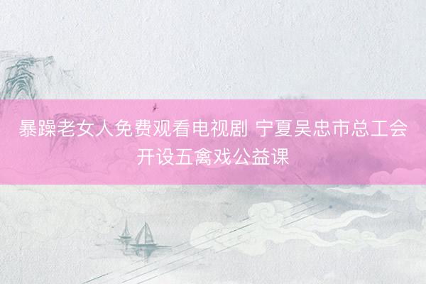 暴躁老女人免费观看电视剧 宁夏吴忠市总工会开设五禽戏公益课