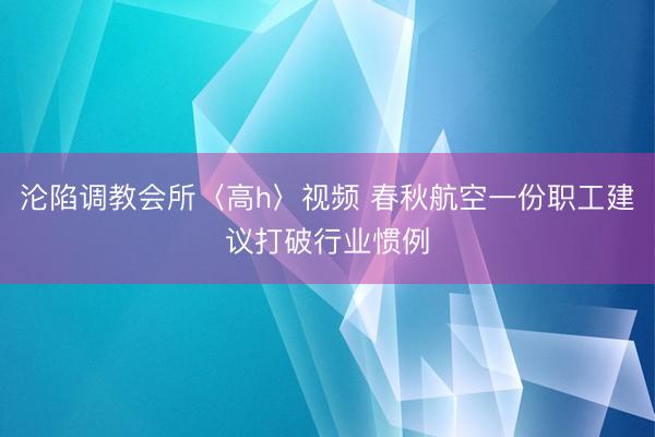 沦陷调教会所〈高h〉视频 春秋航空一份职工建议打破行业惯例