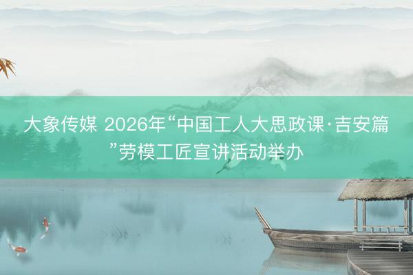 大象传媒 2026年“中国工人大思政课·吉安篇”劳模工匠宣讲活动举办