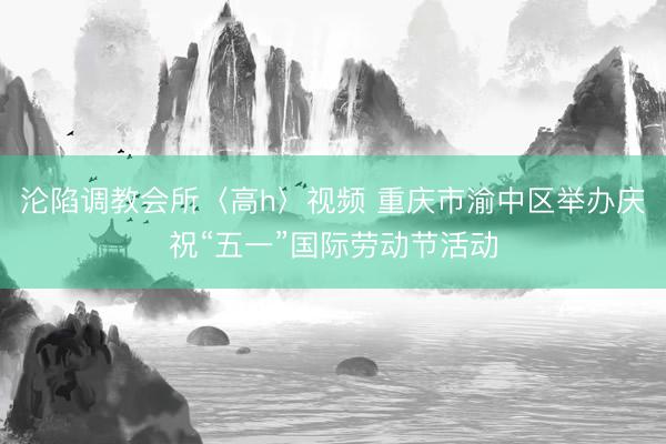沦陷调教会所〈高h〉视频 重庆市渝中区举办庆祝“五一”国际劳动节活动