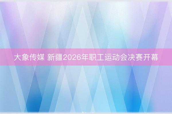 大象传媒 新疆2026年职工运动会决赛开幕