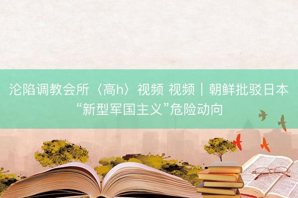 沦陷调教会所〈高h〉视频 视频｜朝鲜批驳日本“新型军国主义”危险动向