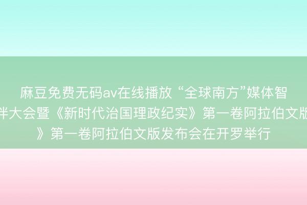 麻豆免费无码av在线播放 “全球南方”媒体智库高端论坛中阿伙伴大会暨《新时代治国理政纪实》第一卷阿拉伯文版发布会在开罗举行