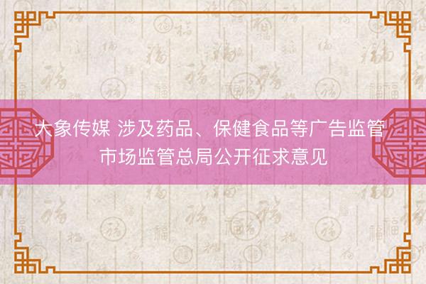 大象传媒 涉及药品、保健食品等广告监管 市场监管总局公开征求意见