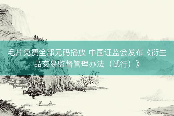 毛片免费全部无码播放 中国证监会发布《衍生品交易监督管理办法（试行）》