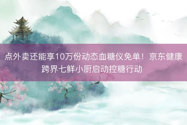 点外卖还能享10万份动态血糖仪免单！京东健康跨界七鲜小厨启动控糖行动 