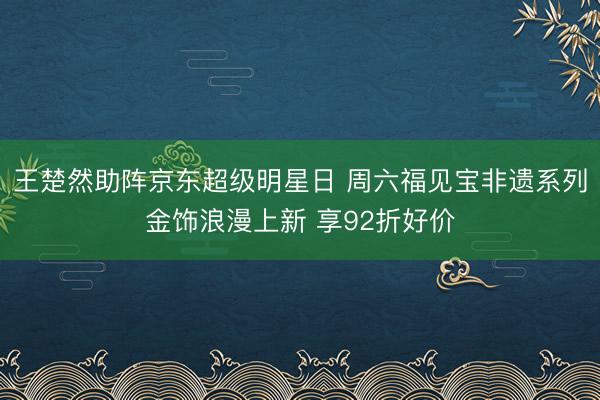 王楚然助阵京东超级明星日 周六福见宝非遗系列金饰浪漫上新 享92折好价