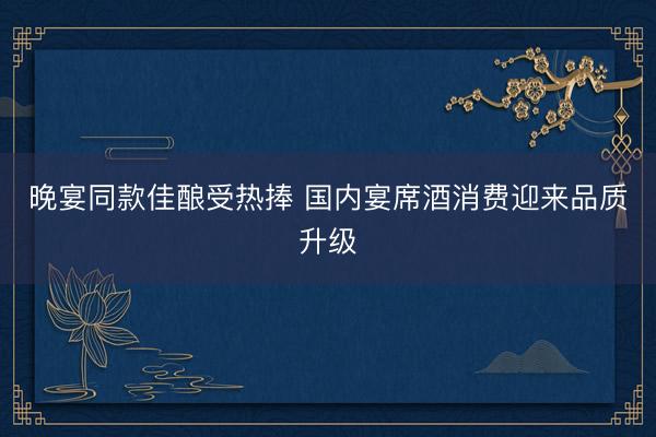 晚宴同款佳酿受热捧 国内宴席酒消费迎来品质升级