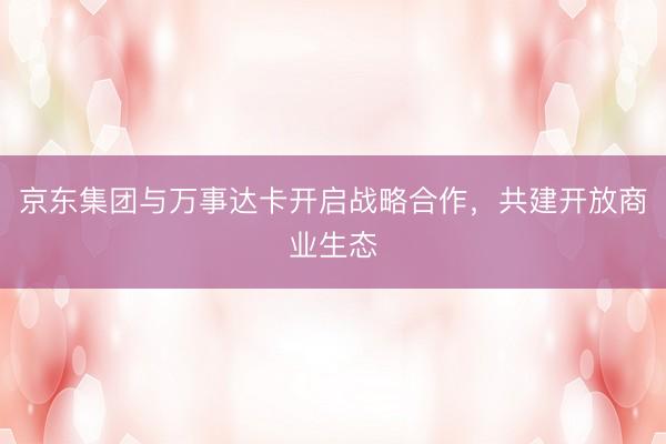 京东集团与万事达卡开启战略合作，共建开放商业生态
