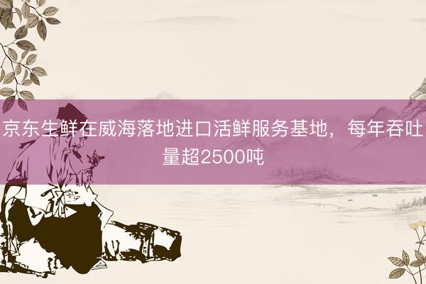 京东生鲜在威海落地进口活鲜服务基地，每年吞吐量超2500吨