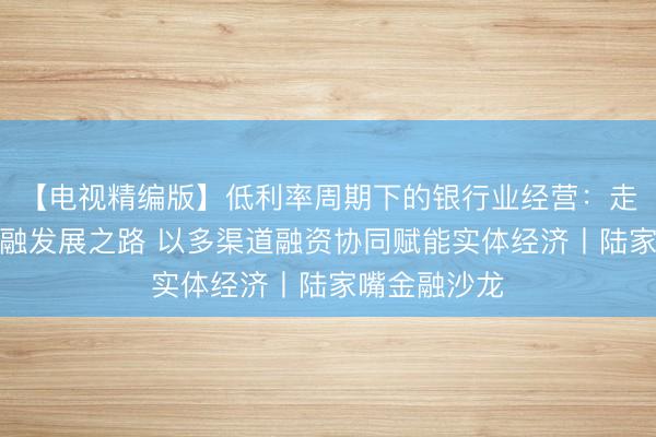 【电视精编版】低利率周期下的银行业经营：走中国特色金融发展之路 以多渠道融资协同赋能实体经济丨陆家嘴金融沙龙