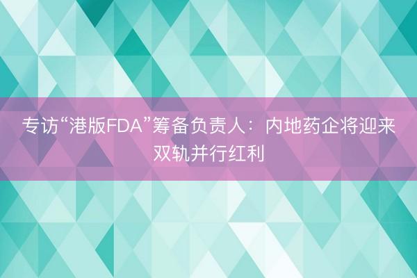 专访“港版FDA”筹备负责人：内地药企将迎来双轨并行红利