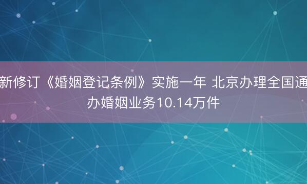 新修订《婚姻登记条例》实施一年 北京办理全国通办婚姻业务10.14万件
