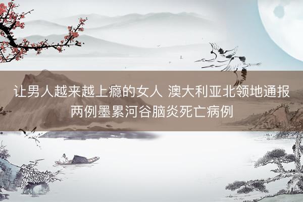 让男人越来越上瘾的女人 澳大利亚北领地通报两例墨累河谷脑炎死亡病例
