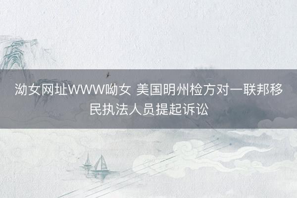 泑女网址WWW呦女 美国明州检方对一联邦移民执法人员提起诉讼