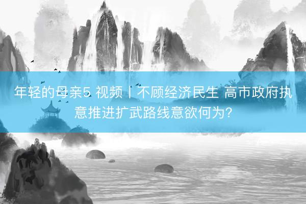 年轻的母亲5 视频丨不顾经济民生 高市政府执意推进扩武路线意欲何为？