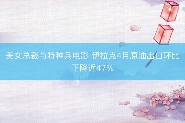 美女总裁与特种兵电影 伊拉克4月原油出口环比下降近47%