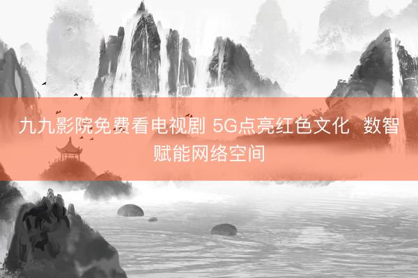 九九影院免费看电视剧 5G点亮红色文化  数智赋能网络空间