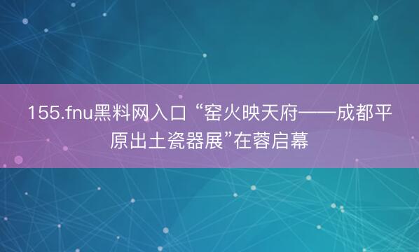 155.fnu黑料网入口 “窑火映天府——成都平原出土瓷器展”在蓉启幕