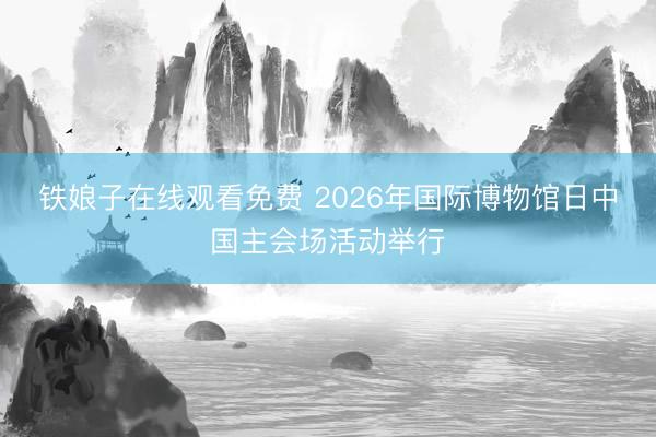 铁娘子在线观看免费 2026年国际博物馆日中国主会场活动举行