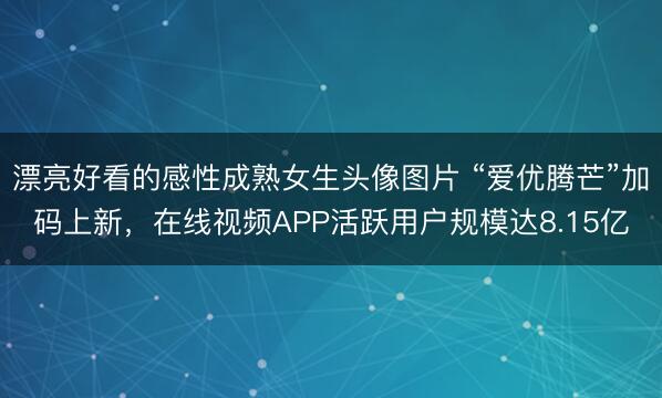 漂亮好看的感性成熟女生头像图片 “爱优腾芒”加码上新，在线视频APP活跃用户规模达8.15亿