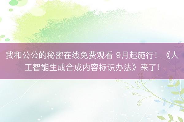 我和公公的秘密在线免费观看 9月起施行！《人工智能生成合成内容标识办法》来了！