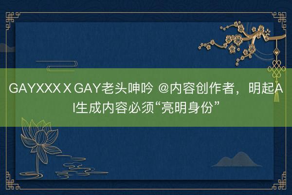 GAYXXXⅩGAY老头呻吟 @内容创作者，明起AI生成内容必须“亮明身份”