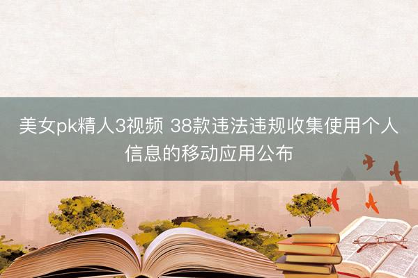 美女pk精人3视频 38款违法违规收集使用个人信息的移动应用公布