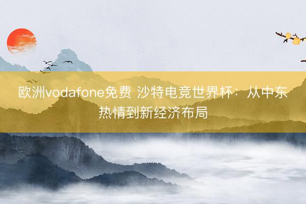 欧洲vodafone免费 沙特电竞世界杯：从中东热情到新经济布局