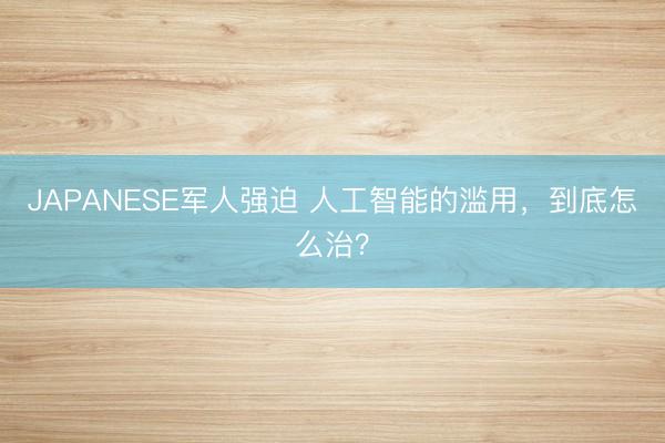 JAPANESE军人强迫 人工智能的滥用，到底怎么治？
