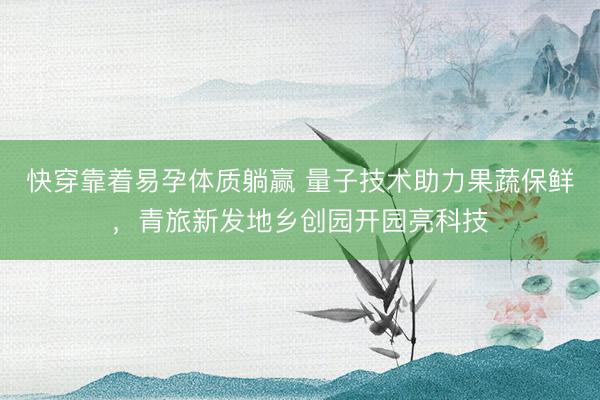 快穿靠着易孕体质躺赢 量子技术助力果蔬保鲜，青旅新发地乡创园开园亮科技