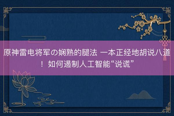原神雷电将军の娴熟的腿法 一本正经地胡说八道！如何遏制人工智能“说谎”