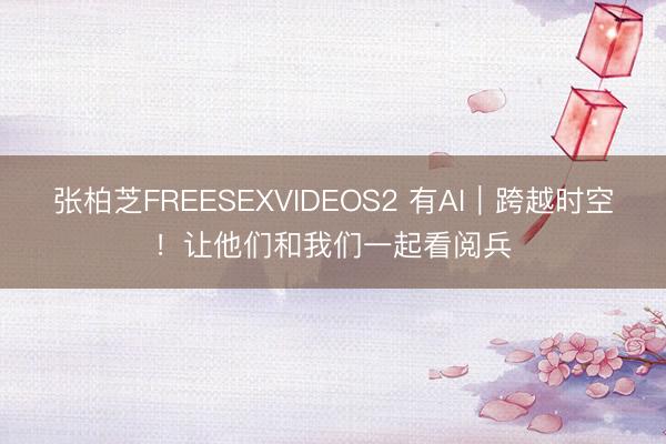 张柏芝FREESEXVIDEOS2 有AI｜跨越时空！让他们和我们一起看阅兵