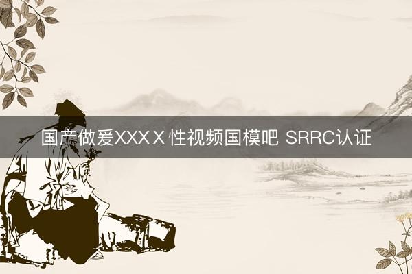 国产做爰XXXⅩ性视频国模吧 SRRC认证