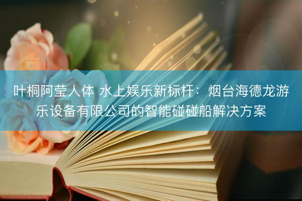 叶桐阿莹人体 水上娱乐新标杆：烟台海德龙游乐设备有限公司的智能碰碰船解决方案