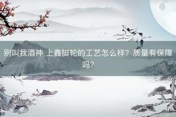别叫我酒神 上鑫脚轮的工艺怎么样？质量有保障吗？