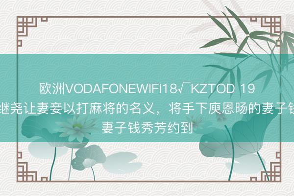 欧洲VODAFONEWIFI18√KZTOD 1918年，唐继尧让妻妾以打麻将的名义，将手下庾恩旸的妻子钱秀芳约到