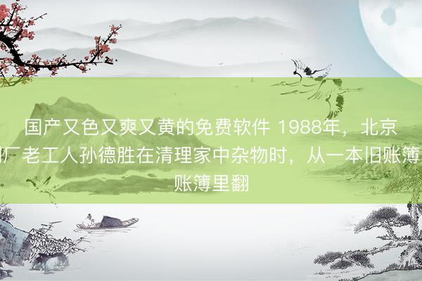 国产又色又爽又黄的免费软件 1988年，北京印刷厂老工人孙德胜在清理家中杂物时，从一本旧账簿里翻