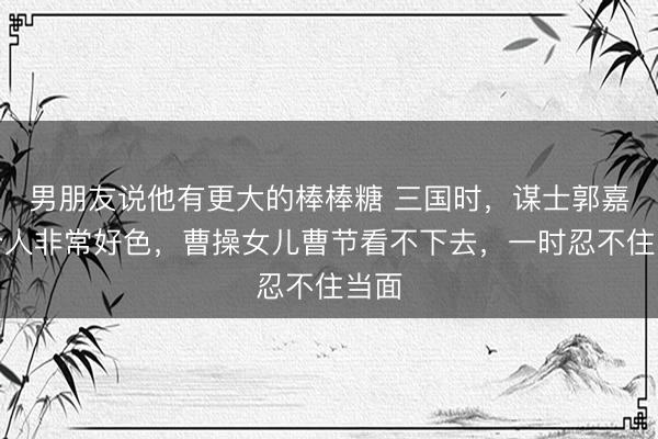 男朋友说他有更大的棒棒糖 三国时，谋士郭嘉这个人非常好色，曹操女儿曹节看不下去，一时忍不住当面