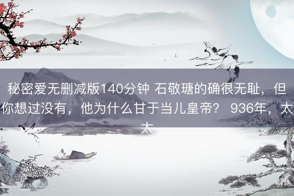 秘密爱无删减版140分钟 石敬瑭的确很无耻，但你想过没有，他为什么甘于当儿皇帝？ 936年，太