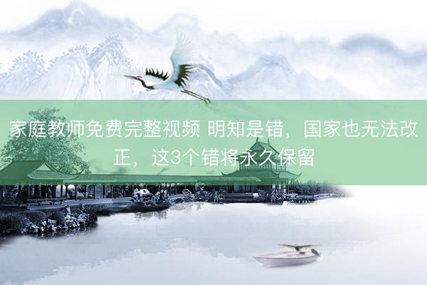 家庭教师免费完整视频 明知是错，国家也无法改正，这3个错将永久保留