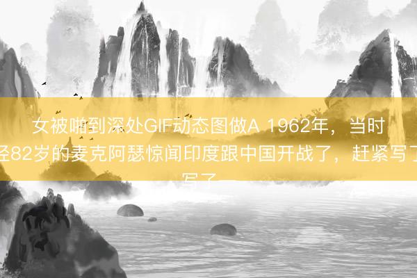 女被啪到深处GIF动态图做A 1962年，当时已经82岁的麦克阿瑟惊闻印度跟中国开战了，赶紧写了一