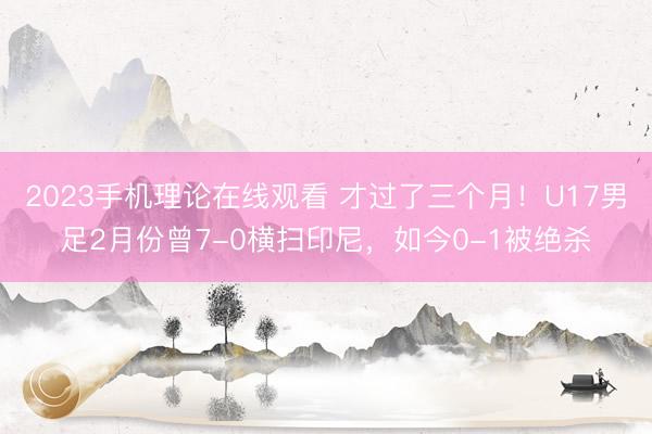 2023手机理论在线观看 才过了三个月！U17男足2月份曾7-0横扫印尼，如今0-1被绝杀