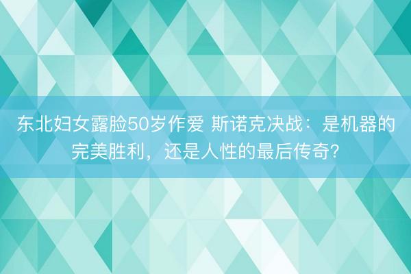 东北妇女露脸50岁作爱 斯诺克决战：是机器的完美胜利，还是人性的最后传奇？