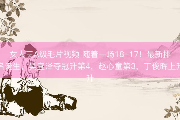 女人三A级毛片视频 随着一场18-17！最新排名诞生，吴宜泽夺冠升第4，赵心童第3，丁俊晖上升