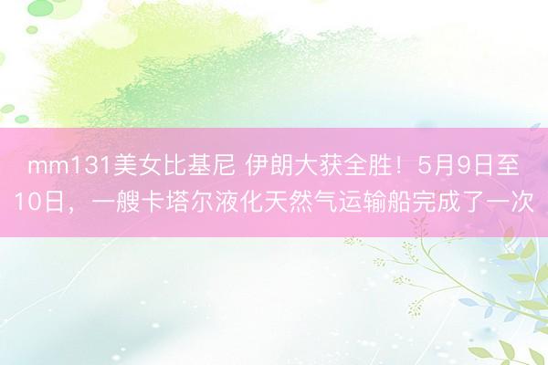 mm131美女比基尼 伊朗大获全胜！5月9日至10日，一艘卡塔尔液化天然气运输船完成了一次