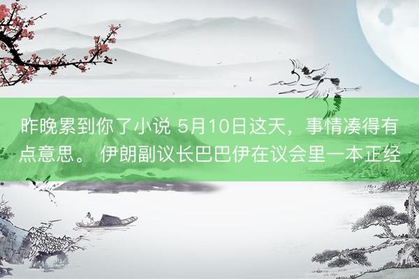 昨晚累到你了小说 5月10日这天，事情凑得有点意思。 伊朗副议长巴巴伊在议会里一本正经