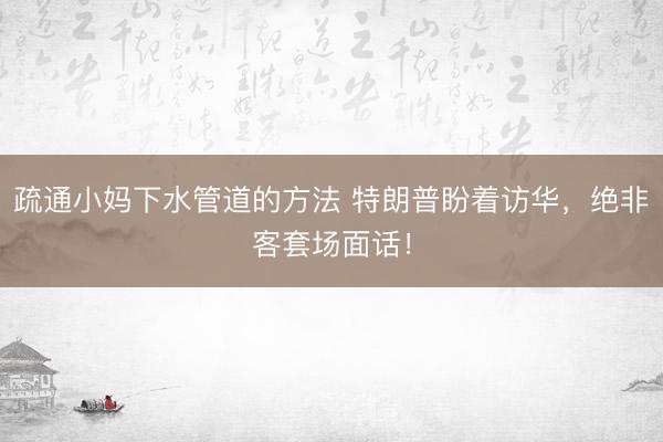 疏通小妈下水管道的方法 特朗普盼着访华，绝非客套场面话！