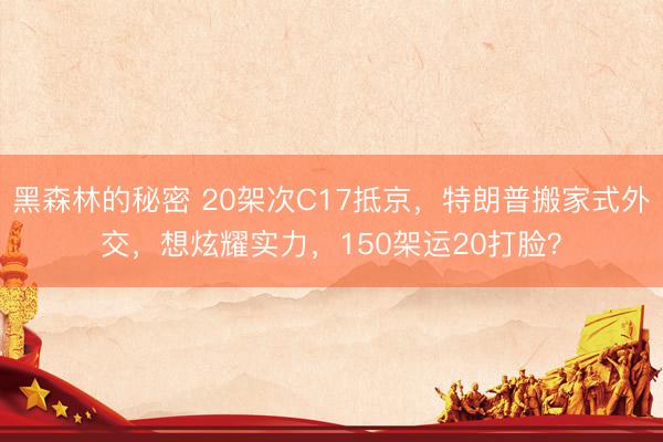 黑森林的秘密 20架次C17抵京，特朗普搬家式外交，想炫耀实力，150架运20打脸？
