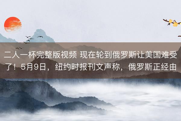 二人一杯完整版视频 现在轮到俄罗斯让美国难受了！5月9日，纽约时报刊文声称，俄罗斯正经由
